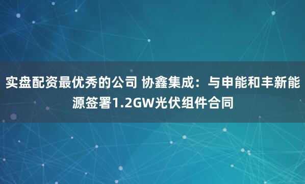 实盘配资最优秀的公司 协鑫集成：与申能和丰新能源签署1.2GW光伏组件合同