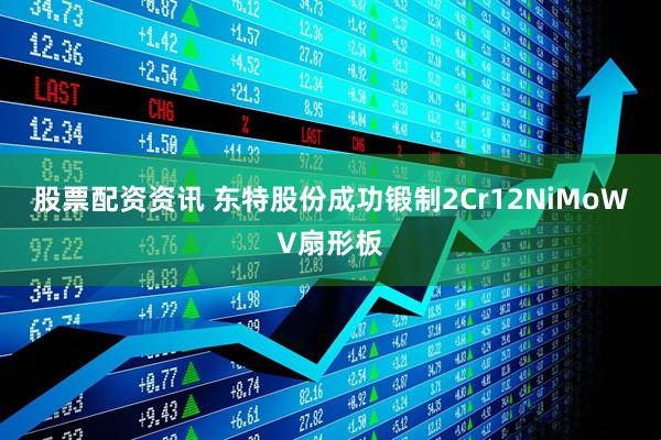 股票配资资讯 东特股份成功锻制2Cr12NiMoWV扇形板