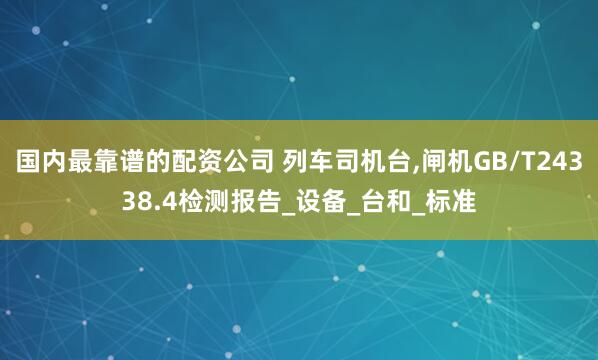 国内最靠谱的配资公司 列车司机台,闸机GB/T24338.4检测报告_设备_台和_标准