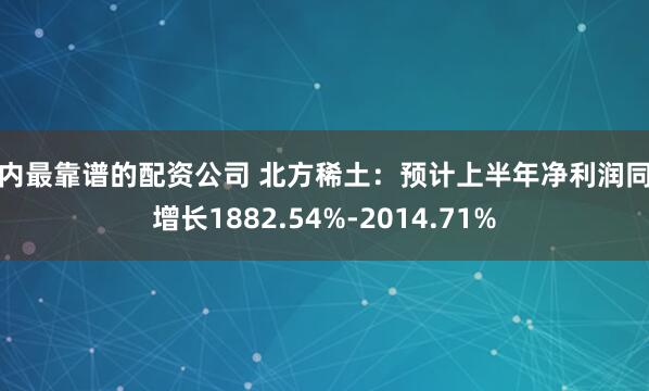 国内最靠谱的配资公司 北方稀土：预计上半年净利润同比增长1882.54%-2014.71%