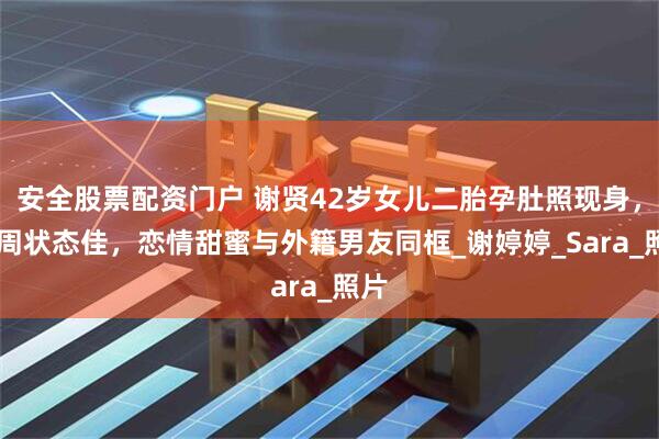 安全股票配资门户 谢贤42岁女儿二胎孕肚照现身，36周状态佳，恋情甜蜜与外籍男友同框_谢婷婷_Sara_照片