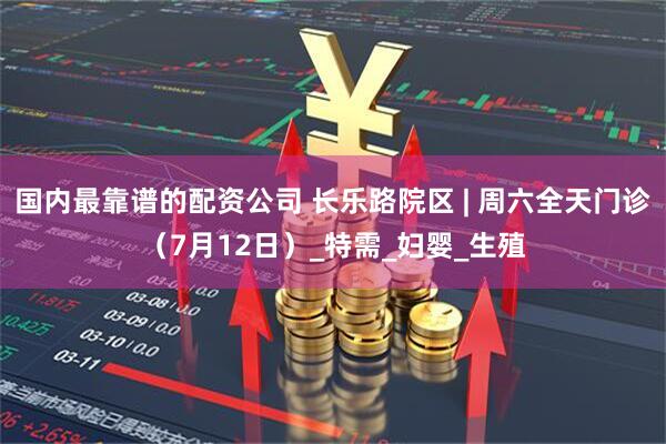 国内最靠谱的配资公司 长乐路院区 | 周六全天门诊（7月12日）_特需_妇婴_生殖