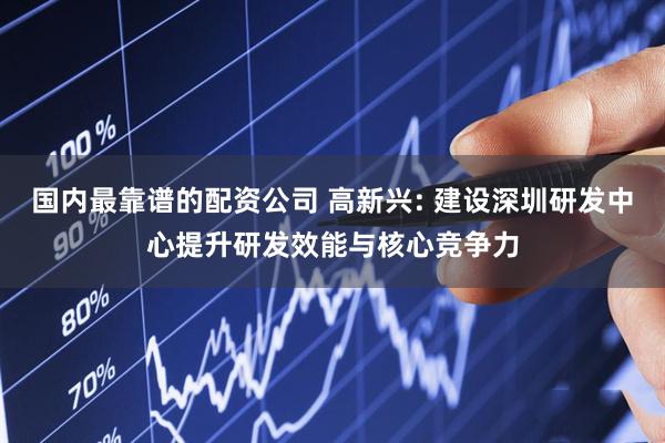 国内最靠谱的配资公司 高新兴: 建设深圳研发中心提升研发效能与核心竞争力