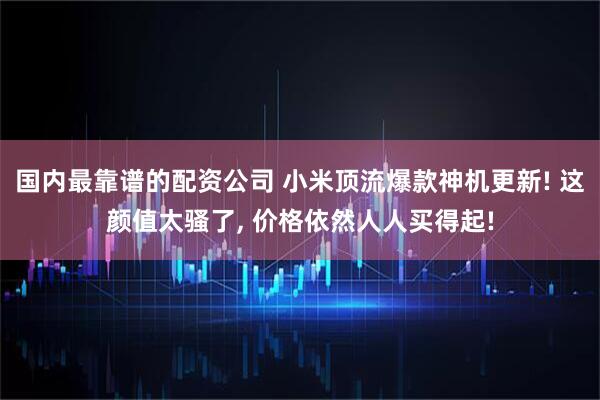 国内最靠谱的配资公司 小米顶流爆款神机更新! 这颜值太骚了, 价格依然人人买得起!