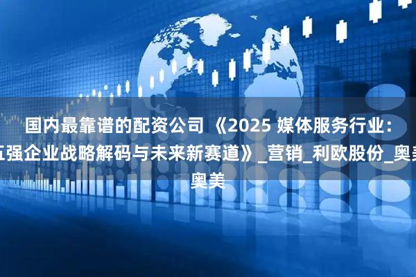国内最靠谱的配资公司 《2025 媒体服务行业：五强企业战略解码与未来新赛道》_营销_利欧股份_奥美