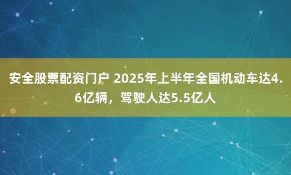 安全股票配资门户 2025年上半年全国机动车达4.6亿辆，驾驶人达5.5亿人