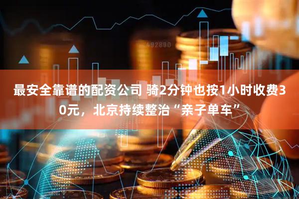 最安全靠谱的配资公司 骑2分钟也按1小时收费30元，北京持续整治“亲子单车”